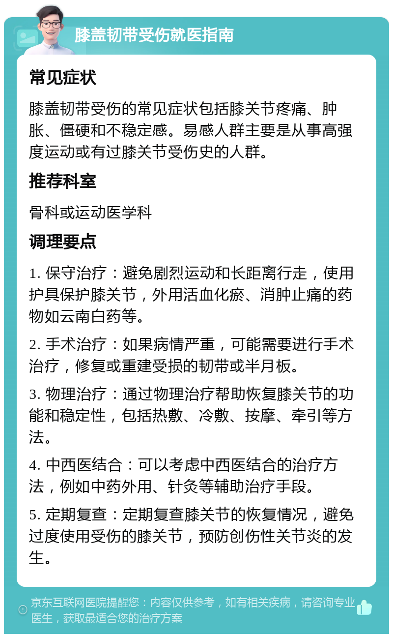 膝盖韧带受伤就医指南 常见症状 膝盖韧带受伤的常见症状包括膝关节疼痛、肿胀、僵硬和不稳定感。易感人群主要是从事高强度运动或有过膝关节受伤史的人群。 推荐科室 骨科或运动医学科 调理要点 1. 保守治疗：避免剧烈运动和长距离行走，使用护具保护膝关节，外用活血化瘀、消肿止痛的药物如云南白药等。 2. 手术治疗：如果病情严重，可能需要进行手术治疗，修复或重建受损的韧带或半月板。 3. 物理治疗：通过物理治疗帮助恢复膝关节的功能和稳定性，包括热敷、冷敷、按摩、牵引等方法。 4. 中西医结合：可以考虑中西医结合的治疗方法，例如中药外用、针灸等辅助治疗手段。 5. 定期复查：定期复查膝关节的恢复情况，避免过度使用受伤的膝关节，预防创伤性关节炎的发生。