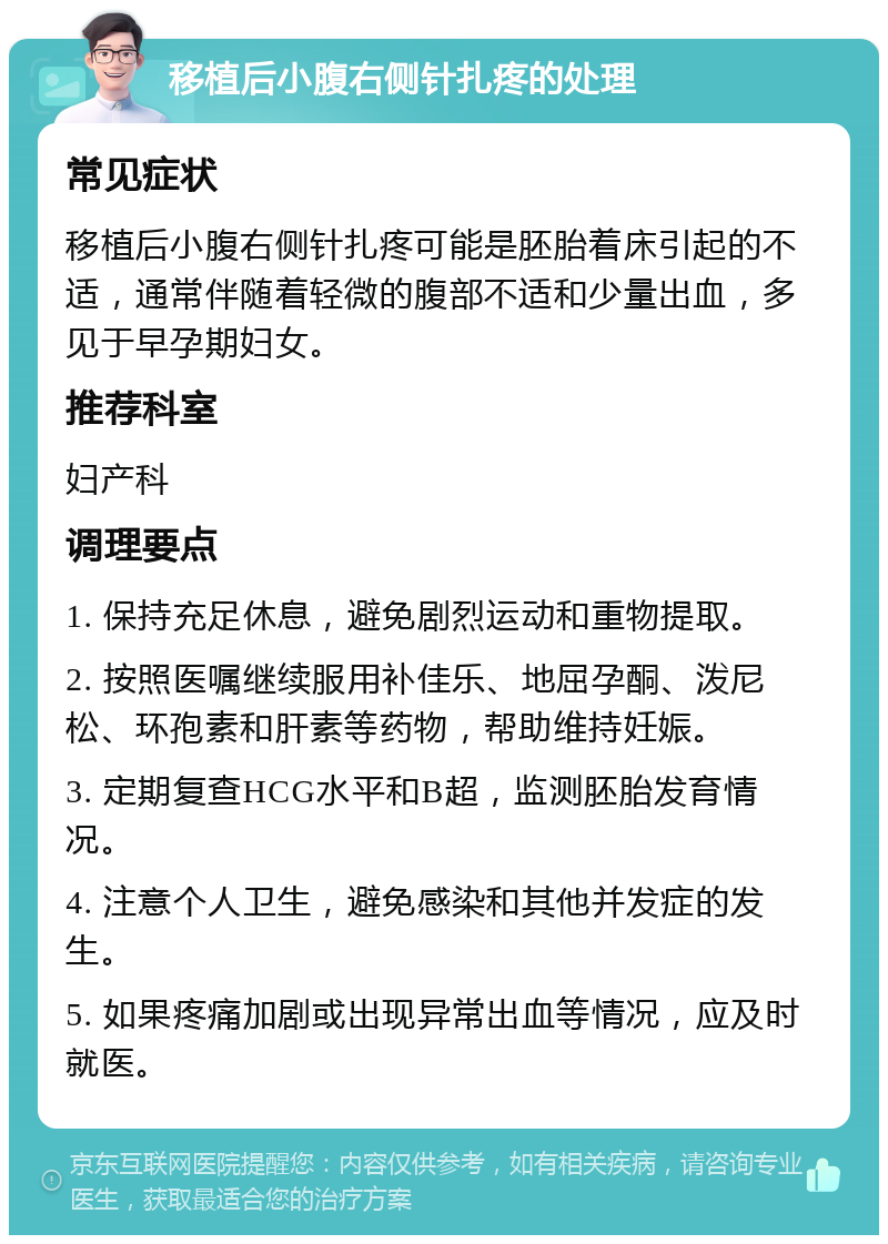 移植后小腹右侧针扎疼的处理 常见症状 移植后小腹右侧针扎疼可能是胚胎着床引起的不适，通常伴随着轻微的腹部不适和少量出血，多见于早孕期妇女。 推荐科室 妇产科 调理要点 1. 保持充足休息，避免剧烈运动和重物提取。 2. 按照医嘱继续服用补佳乐、地屈孕酮、泼尼松、环孢素和肝素等药物，帮助维持妊娠。 3. 定期复查HCG水平和B超，监测胚胎发育情况。 4. 注意个人卫生，避免感染和其他并发症的发生。 5. 如果疼痛加剧或出现异常出血等情况，应及时就医。