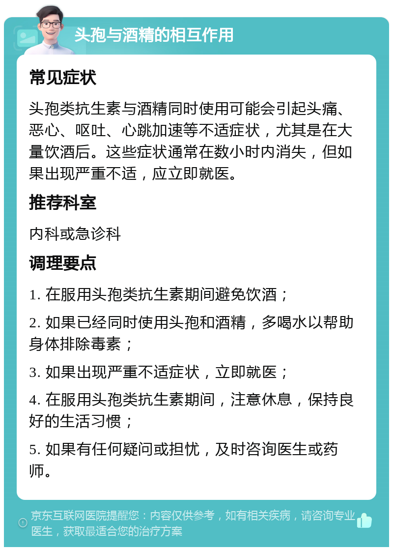 头孢与酒精的相互作用 常见症状 头孢类抗生素与酒精同时使用可能会引起头痛、恶心、呕吐、心跳加速等不适症状，尤其是在大量饮酒后。这些症状通常在数小时内消失，但如果出现严重不适，应立即就医。 推荐科室 内科或急诊科 调理要点 1. 在服用头孢类抗生素期间避免饮酒； 2. 如果已经同时使用头孢和酒精，多喝水以帮助身体排除毒素； 3. 如果出现严重不适症状，立即就医； 4. 在服用头孢类抗生素期间，注意休息，保持良好的生活习惯； 5. 如果有任何疑问或担忧，及时咨询医生或药师。