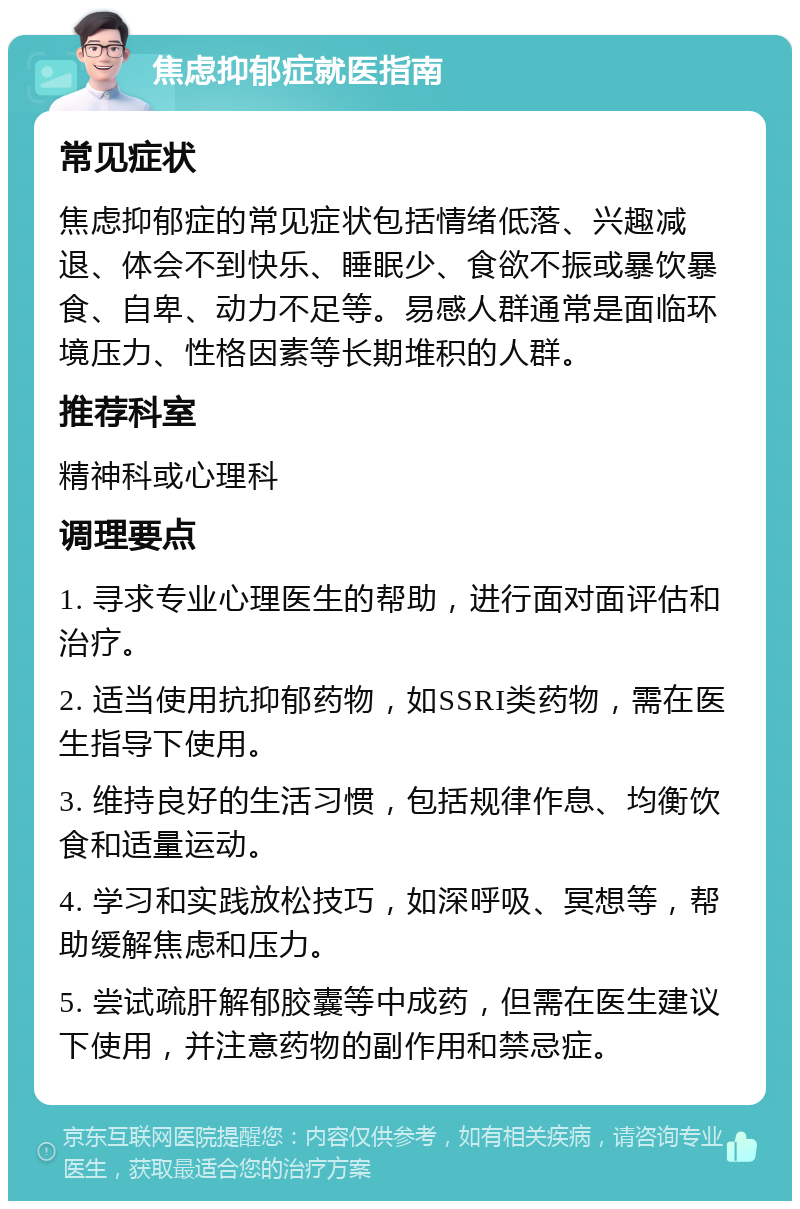 焦虑抑郁症就医指南 常见症状 焦虑抑郁症的常见症状包括情绪低落、兴趣减退、体会不到快乐、睡眠少、食欲不振或暴饮暴食、自卑、动力不足等。易感人群通常是面临环境压力、性格因素等长期堆积的人群。 推荐科室 精神科或心理科 调理要点 1. 寻求专业心理医生的帮助，进行面对面评估和治疗。 2. 适当使用抗抑郁药物，如SSRI类药物，需在医生指导下使用。 3. 维持良好的生活习惯，包括规律作息、均衡饮食和适量运动。 4. 学习和实践放松技巧，如深呼吸、冥想等，帮助缓解焦虑和压力。 5. 尝试疏肝解郁胶囊等中成药，但需在医生建议下使用，并注意药物的副作用和禁忌症。