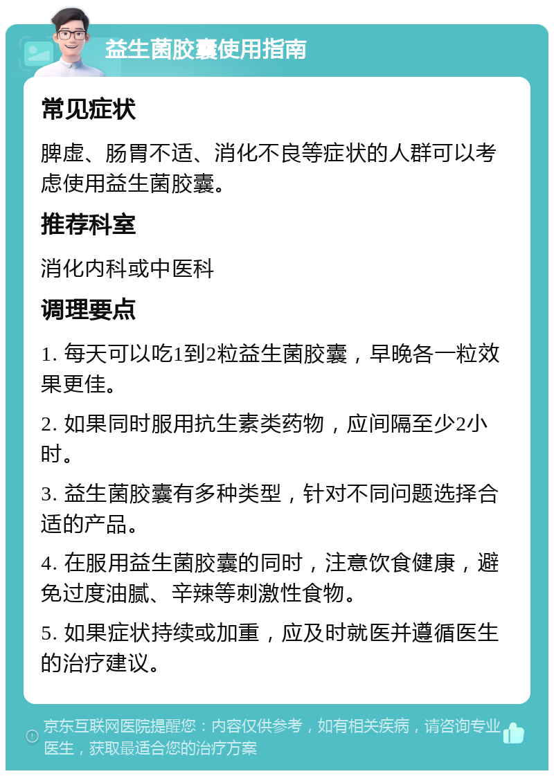 益生菌胶囊使用指南 常见症状 脾虚、肠胃不适、消化不良等症状的人群可以考虑使用益生菌胶囊。 推荐科室 消化内科或中医科 调理要点 1. 每天可以吃1到2粒益生菌胶囊，早晚各一粒效果更佳。 2. 如果同时服用抗生素类药物，应间隔至少2小时。 3. 益生菌胶囊有多种类型，针对不同问题选择合适的产品。 4. 在服用益生菌胶囊的同时，注意饮食健康，避免过度油腻、辛辣等刺激性食物。 5. 如果症状持续或加重，应及时就医并遵循医生的治疗建议。