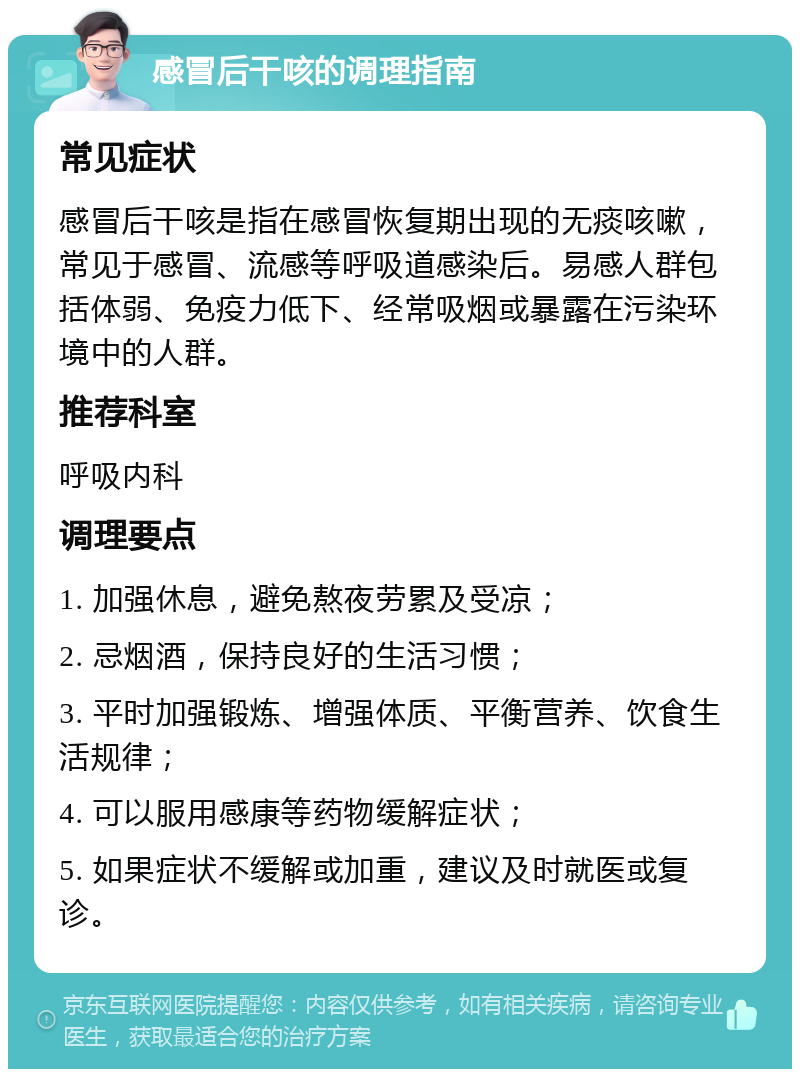 感冒后干咳的调理指南 常见症状 感冒后干咳是指在感冒恢复期出现的无痰咳嗽，常见于感冒、流感等呼吸道感染后。易感人群包括体弱、免疫力低下、经常吸烟或暴露在污染环境中的人群。 推荐科室 呼吸内科 调理要点 1. 加强休息，避免熬夜劳累及受凉； 2. 忌烟酒，保持良好的生活习惯； 3. 平时加强锻炼、增强体质、平衡营养、饮食生活规律； 4. 可以服用感康等药物缓解症状； 5. 如果症状不缓解或加重，建议及时就医或复诊。