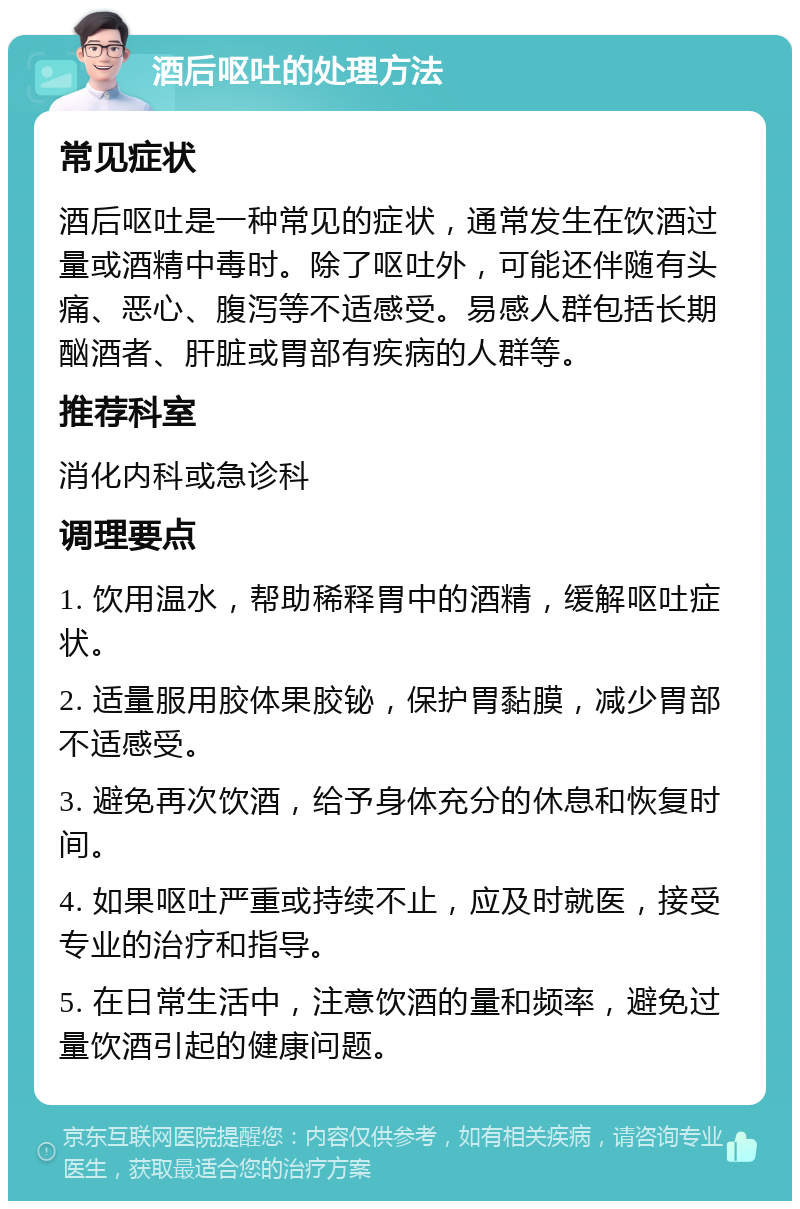 酒后呕吐的处理方法 常见症状 酒后呕吐是一种常见的症状，通常发生在饮酒过量或酒精中毒时。除了呕吐外，可能还伴随有头痛、恶心、腹泻等不适感受。易感人群包括长期酗酒者、肝脏或胃部有疾病的人群等。 推荐科室 消化内科或急诊科 调理要点 1. 饮用温水，帮助稀释胃中的酒精，缓解呕吐症状。 2. 适量服用胶体果胶铋，保护胃黏膜，减少胃部不适感受。 3. 避免再次饮酒，给予身体充分的休息和恢复时间。 4. 如果呕吐严重或持续不止，应及时就医，接受专业的治疗和指导。 5. 在日常生活中，注意饮酒的量和频率，避免过量饮酒引起的健康问题。