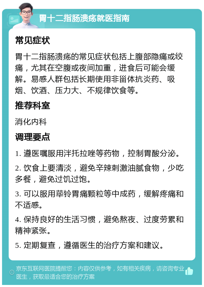 胃十二指肠溃疡就医指南 常见症状 胃十二指肠溃疡的常见症状包括上腹部隐痛或绞痛，尤其在空腹或夜间加重，进食后可能会缓解。易感人群包括长期使用非甾体抗炎药、吸烟、饮酒、压力大、不规律饮食等。 推荐科室 消化内科 调理要点 1. 遵医嘱服用泮托拉唑等药物，控制胃酸分泌。 2. 饮食上要清淡，避免辛辣刺激油腻食物，少吃多餐，避免过饥过饱。 3. 可以服用荜铃胃痛颗粒等中成药，缓解疼痛和不适感。 4. 保持良好的生活习惯，避免熬夜、过度劳累和精神紧张。 5. 定期复查，遵循医生的治疗方案和建议。