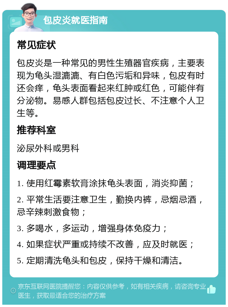 包皮炎就医指南 常见症状 包皮炎是一种常见的男性生殖器官疾病，主要表现为龟头湿漉漉、有白色污垢和异味，包皮有时还会痒，龟头表面看起来红肿或红色，可能伴有分泌物。易感人群包括包皮过长、不注意个人卫生等。 推荐科室 泌尿外科或男科 调理要点 1. 使用红霉素软膏涂抹龟头表面，消炎抑菌； 2. 平常生活要注意卫生，勤换内裤，忌烟忌酒，忌辛辣刺激食物； 3. 多喝水，多运动，增强身体免疫力； 4. 如果症状严重或持续不改善，应及时就医； 5. 定期清洗龟头和包皮，保持干燥和清洁。