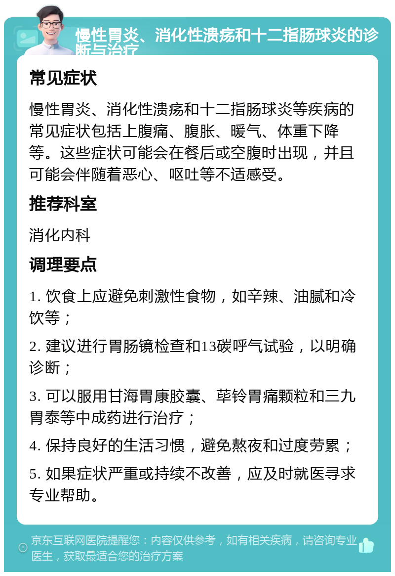 慢性胃炎、消化性溃疡和十二指肠球炎的诊断与治疗 常见症状 慢性胃炎、消化性溃疡和十二指肠球炎等疾病的常见症状包括上腹痛、腹胀、暖气、体重下降等。这些症状可能会在餐后或空腹时出现，并且可能会伴随着恶心、呕吐等不适感受。 推荐科室 消化内科 调理要点 1. 饮食上应避免刺激性食物，如辛辣、油腻和冷饮等； 2. 建议进行胃肠镜检查和13碳呼气试验，以明确诊断； 3. 可以服用甘海胃康胶囊、荜铃胃痛颗粒和三九胃泰等中成药进行治疗； 4. 保持良好的生活习惯，避免熬夜和过度劳累； 5. 如果症状严重或持续不改善，应及时就医寻求专业帮助。