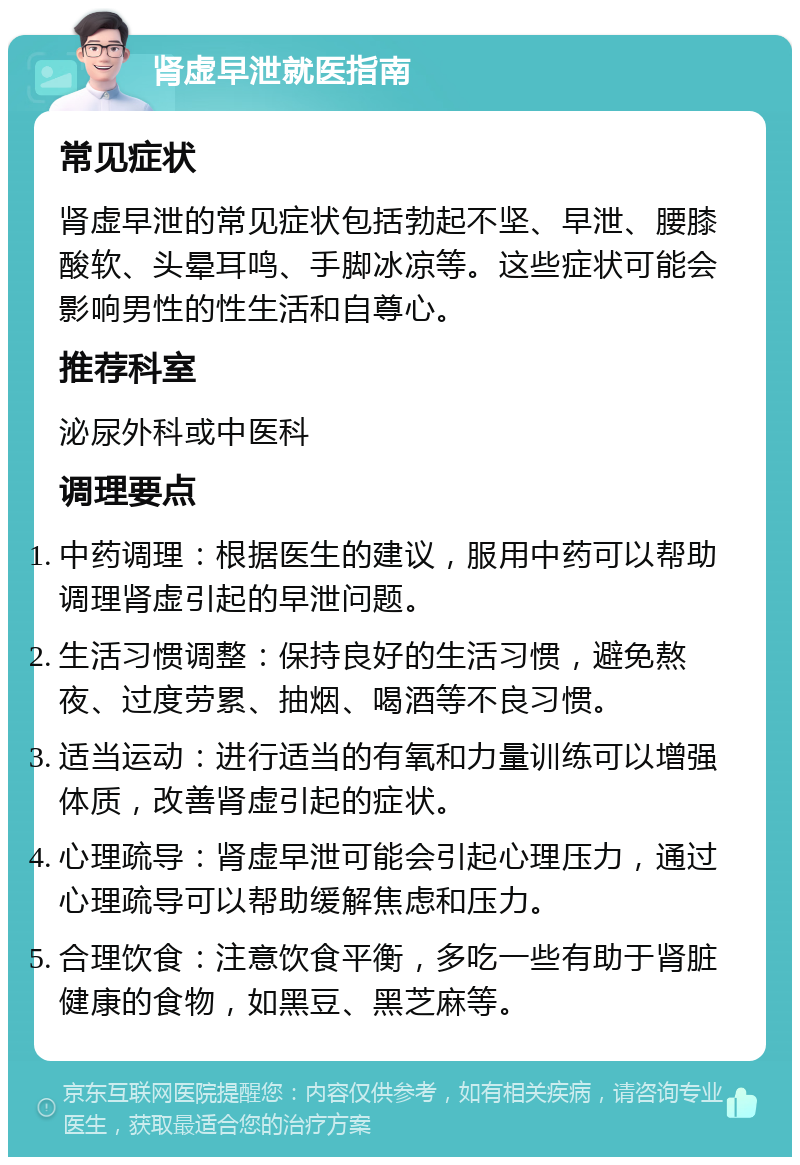 肾虚早泄就医指南 常见症状 肾虚早泄的常见症状包括勃起不坚、早泄、腰膝酸软、头晕耳鸣、手脚冰凉等。这些症状可能会影响男性的性生活和自尊心。 推荐科室 泌尿外科或中医科 调理要点 中药调理：根据医生的建议，服用中药可以帮助调理肾虚引起的早泄问题。 生活习惯调整：保持良好的生活习惯，避免熬夜、过度劳累、抽烟、喝酒等不良习惯。 适当运动：进行适当的有氧和力量训练可以增强体质，改善肾虚引起的症状。 心理疏导：肾虚早泄可能会引起心理压力，通过心理疏导可以帮助缓解焦虑和压力。 合理饮食：注意饮食平衡，多吃一些有助于肾脏健康的食物，如黑豆、黑芝麻等。