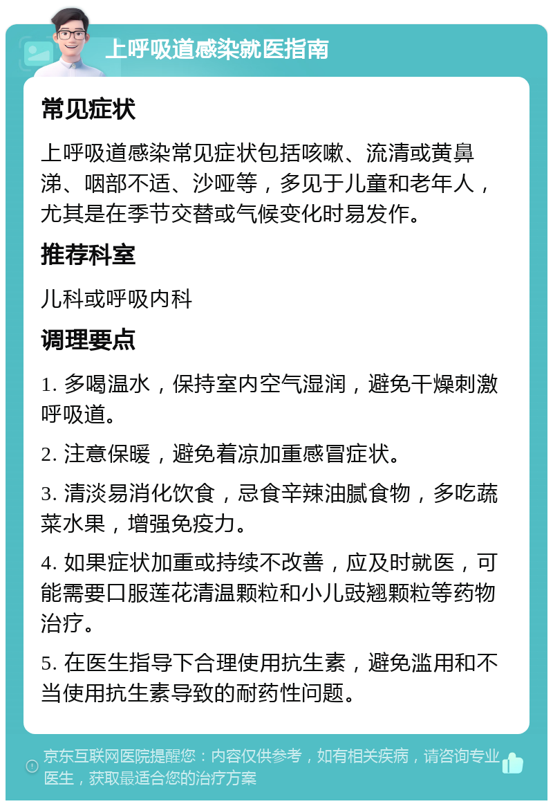 上呼吸道感染就医指南 常见症状 上呼吸道感染常见症状包括咳嗽、流清或黄鼻涕、咽部不适、沙哑等，多见于儿童和老年人，尤其是在季节交替或气候变化时易发作。 推荐科室 儿科或呼吸内科 调理要点 1. 多喝温水，保持室内空气湿润，避免干燥刺激呼吸道。 2. 注意保暖，避免着凉加重感冒症状。 3. 清淡易消化饮食，忌食辛辣油腻食物，多吃蔬菜水果，增强免疫力。 4. 如果症状加重或持续不改善，应及时就医，可能需要口服莲花清温颗粒和小儿豉翘颗粒等药物治疗。 5. 在医生指导下合理使用抗生素，避免滥用和不当使用抗生素导致的耐药性问题。