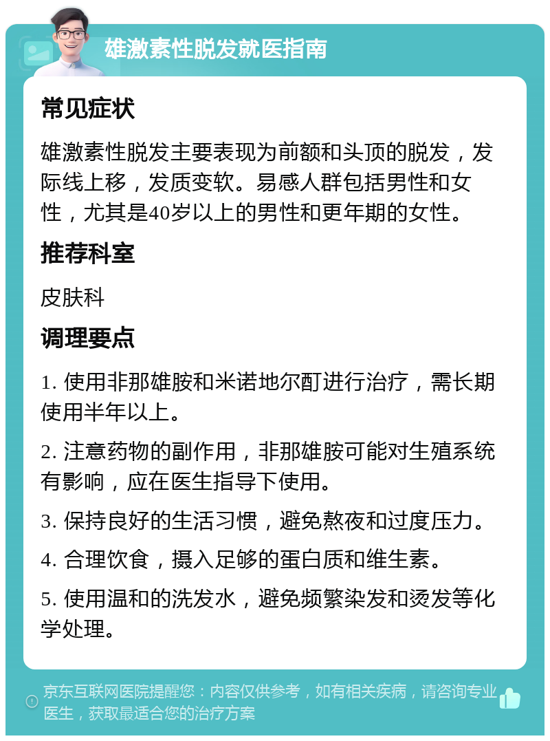 雄激素性脱发就医指南 常见症状 雄激素性脱发主要表现为前额和头顶的脱发，发际线上移，发质变软。易感人群包括男性和女性，尤其是40岁以上的男性和更年期的女性。 推荐科室 皮肤科 调理要点 1. 使用非那雄胺和米诺地尔酊进行治疗，需长期使用半年以上。 2. 注意药物的副作用，非那雄胺可能对生殖系统有影响，应在医生指导下使用。 3. 保持良好的生活习惯，避免熬夜和过度压力。 4. 合理饮食，摄入足够的蛋白质和维生素。 5. 使用温和的洗发水，避免频繁染发和烫发等化学处理。