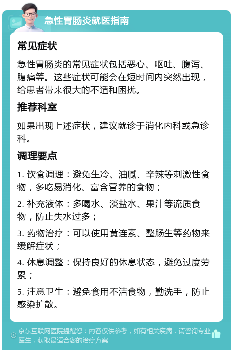 急性胃肠炎就医指南 常见症状 急性胃肠炎的常见症状包括恶心、呕吐、腹泻、腹痛等。这些症状可能会在短时间内突然出现，给患者带来很大的不适和困扰。 推荐科室 如果出现上述症状，建议就诊于消化内科或急诊科。 调理要点 1. 饮食调理：避免生冷、油腻、辛辣等刺激性食物，多吃易消化、富含营养的食物； 2. 补充液体：多喝水、淡盐水、果汁等流质食物，防止失水过多； 3. 药物治疗：可以使用黄连素、整肠生等药物来缓解症状； 4. 休息调整：保持良好的休息状态，避免过度劳累； 5. 注意卫生：避免食用不洁食物，勤洗手，防止感染扩散。