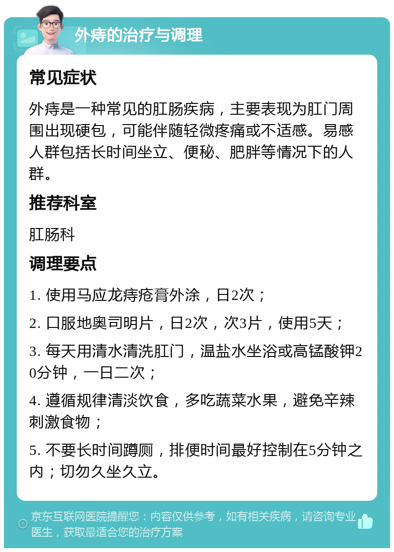 外痔的治疗与调理 常见症状 外痔是一种常见的肛肠疾病，主要表现为肛门周围出现硬包，可能伴随轻微疼痛或不适感。易感人群包括长时间坐立、便秘、肥胖等情况下的人群。 推荐科室 肛肠科 调理要点 1. 使用马应龙痔疮膏外涂，日2次； 2. 口服地奥司明片，日2次，次3片，使用5天； 3. 每天用清水清洗肛门，温盐水坐浴或高锰酸钾20分钟，一日二次； 4. 遵循规律清淡饮食，多吃蔬菜水果，避免辛辣刺激食物； 5. 不要长时间蹲厕，排便时间最好控制在5分钟之内；切勿久坐久立。