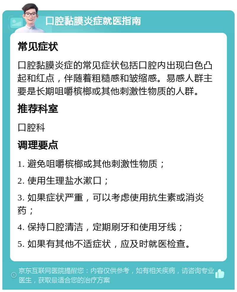 口腔黏膜炎症就医指南 常见症状 口腔黏膜炎症的常见症状包括口腔内出现白色凸起和红点，伴随着粗糙感和皱缩感。易感人群主要是长期咀嚼槟榔或其他刺激性物质的人群。 推荐科室 口腔科 调理要点 1. 避免咀嚼槟榔或其他刺激性物质； 2. 使用生理盐水漱口； 3. 如果症状严重，可以考虑使用抗生素或消炎药； 4. 保持口腔清洁，定期刷牙和使用牙线； 5. 如果有其他不适症状，应及时就医检查。