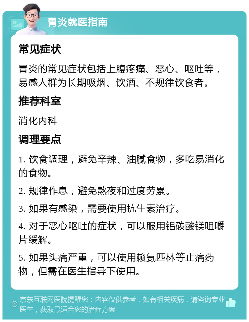 胃炎就医指南 常见症状 胃炎的常见症状包括上腹疼痛、恶心、呕吐等，易感人群为长期吸烟、饮酒、不规律饮食者。 推荐科室 消化内科 调理要点 1. 饮食调理，避免辛辣、油腻食物，多吃易消化的食物。 2. 规律作息，避免熬夜和过度劳累。 3. 如果有感染，需要使用抗生素治疗。 4. 对于恶心呕吐的症状，可以服用铝碳酸镁咀嚼片缓解。 5. 如果头痛严重，可以使用赖氨匹林等止痛药物，但需在医生指导下使用。