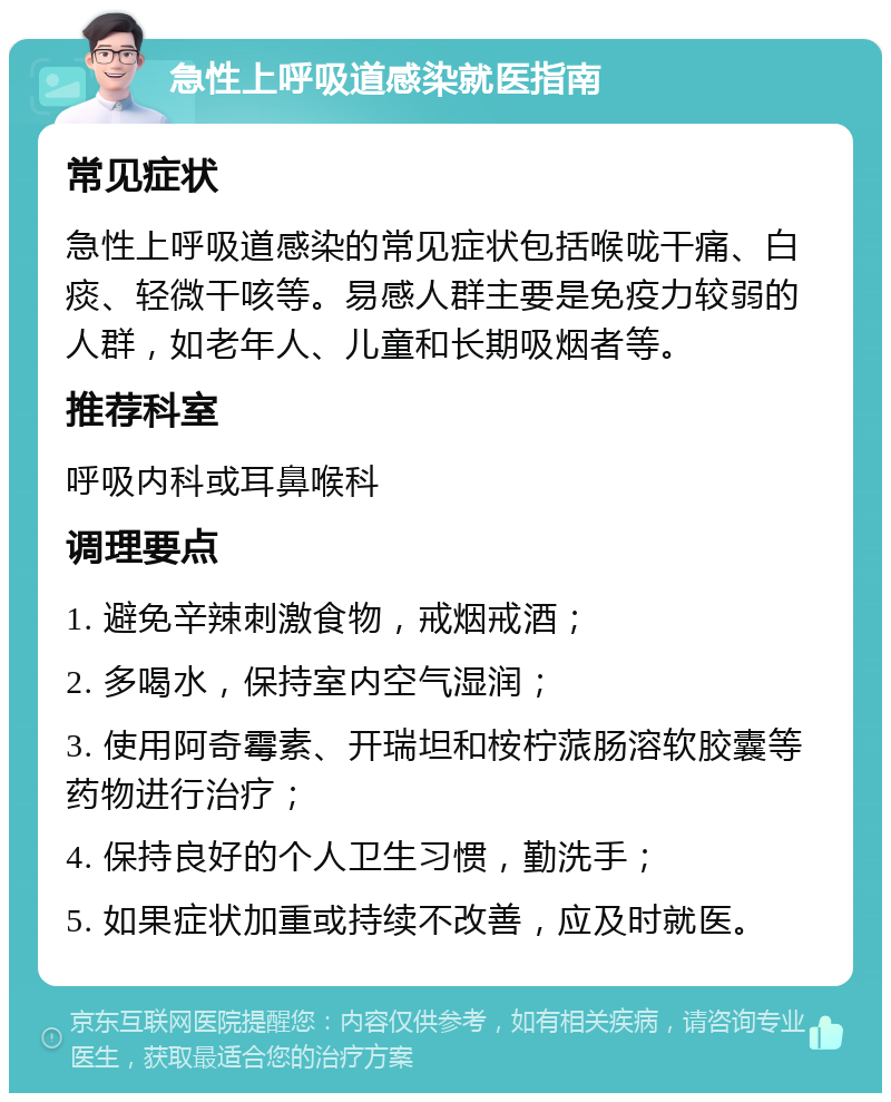 急性上呼吸道感染就医指南 常见症状 急性上呼吸道感染的常见症状包括喉咙干痛、白痰、轻微干咳等。易感人群主要是免疫力较弱的人群，如老年人、儿童和长期吸烟者等。 推荐科室 呼吸内科或耳鼻喉科 调理要点 1. 避免辛辣刺激食物，戒烟戒酒； 2. 多喝水，保持室内空气湿润； 3. 使用阿奇霉素、开瑞坦和桉柠蒎肠溶软胶囊等药物进行治疗； 4. 保持良好的个人卫生习惯，勤洗手； 5. 如果症状加重或持续不改善，应及时就医。