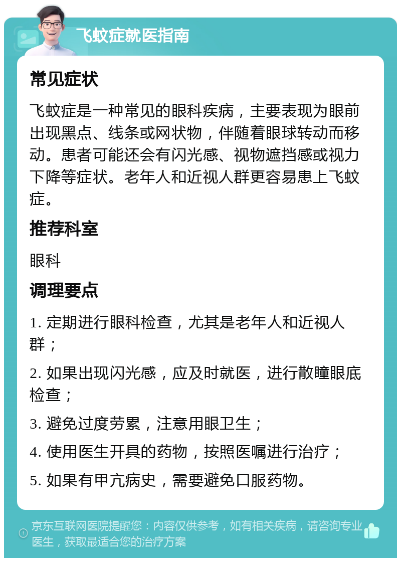 飞蚊症就医指南 常见症状 飞蚊症是一种常见的眼科疾病，主要表现为眼前出现黑点、线条或网状物，伴随着眼球转动而移动。患者可能还会有闪光感、视物遮挡感或视力下降等症状。老年人和近视人群更容易患上飞蚊症。 推荐科室 眼科 调理要点 1. 定期进行眼科检查，尤其是老年人和近视人群； 2. 如果出现闪光感，应及时就医，进行散瞳眼底检查； 3. 避免过度劳累，注意用眼卫生； 4. 使用医生开具的药物，按照医嘱进行治疗； 5. 如果有甲亢病史，需要避免口服药物。