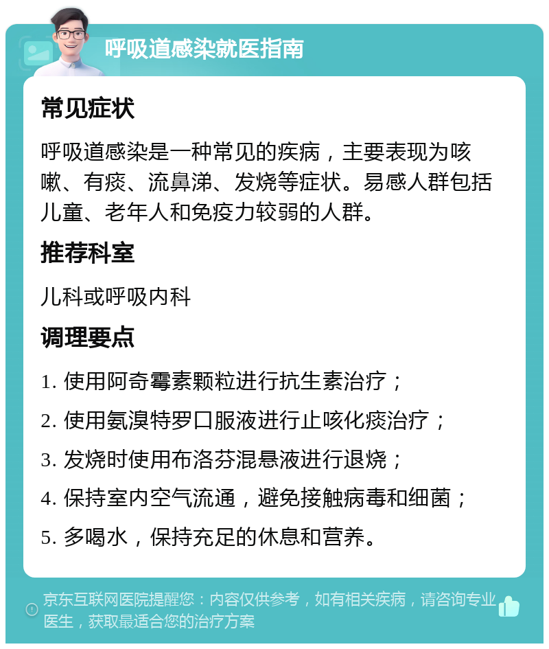 呼吸道感染就医指南 常见症状 呼吸道感染是一种常见的疾病，主要表现为咳嗽、有痰、流鼻涕、发烧等症状。易感人群包括儿童、老年人和免疫力较弱的人群。 推荐科室 儿科或呼吸内科 调理要点 1. 使用阿奇霉素颗粒进行抗生素治疗； 2. 使用氨溴特罗口服液进行止咳化痰治疗； 3. 发烧时使用布洛芬混悬液进行退烧； 4. 保持室内空气流通，避免接触病毒和细菌； 5. 多喝水，保持充足的休息和营养。