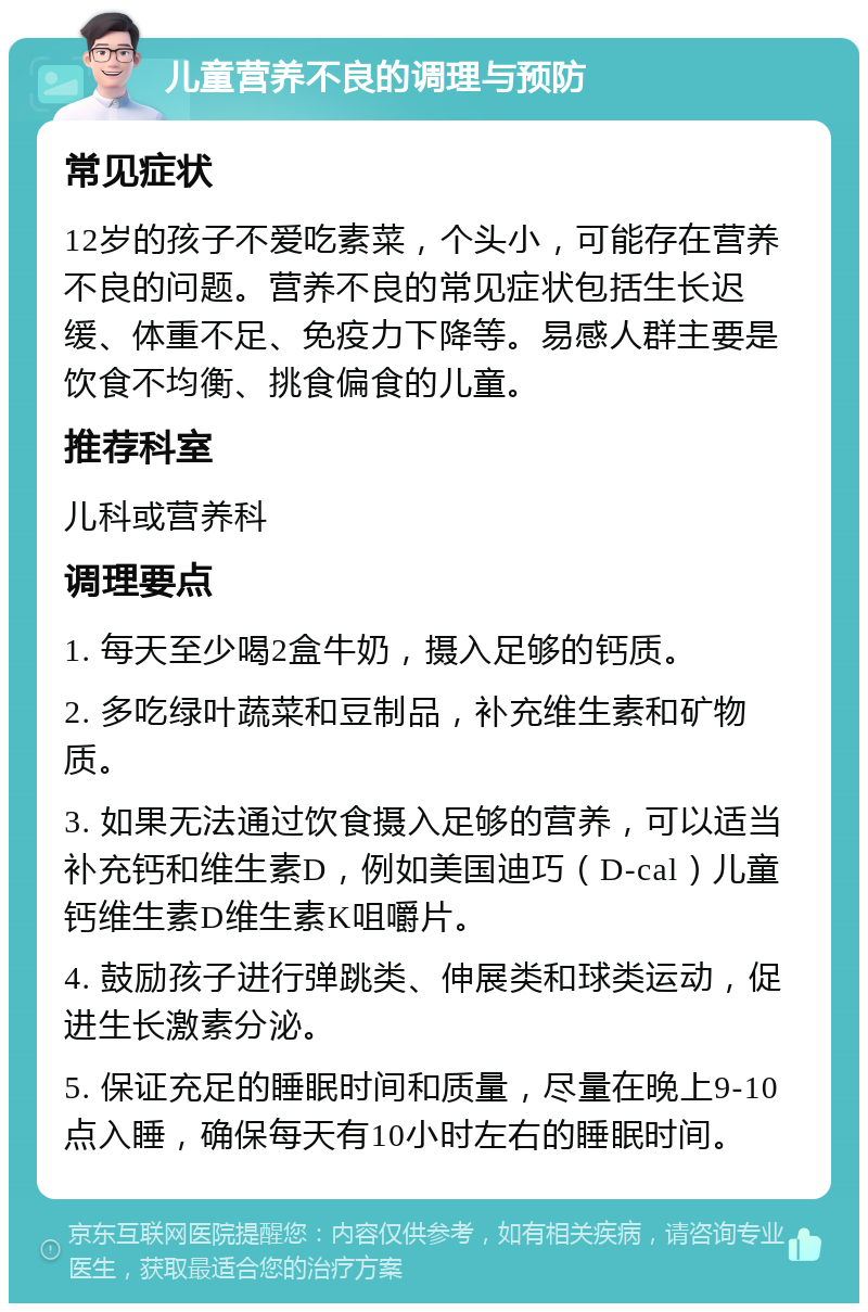 儿童营养不良的调理与预防 常见症状 12岁的孩子不爱吃素菜，个头小，可能存在营养不良的问题。营养不良的常见症状包括生长迟缓、体重不足、免疫力下降等。易感人群主要是饮食不均衡、挑食偏食的儿童。 推荐科室 儿科或营养科 调理要点 1. 每天至少喝2盒牛奶，摄入足够的钙质。 2. 多吃绿叶蔬菜和豆制品，补充维生素和矿物质。 3. 如果无法通过饮食摄入足够的营养，可以适当补充钙和维生素D，例如美国迪巧（D-cal）儿童钙维生素D维生素K咀嚼片。 4. 鼓励孩子进行弹跳类、伸展类和球类运动，促进生长激素分泌。 5. 保证充足的睡眠时间和质量，尽量在晚上9-10点入睡，确保每天有10小时左右的睡眠时间。