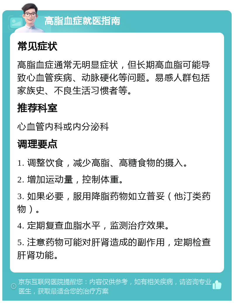 高脂血症就医指南 常见症状 高脂血症通常无明显症状，但长期高血脂可能导致心血管疾病、动脉硬化等问题。易感人群包括家族史、不良生活习惯者等。 推荐科室 心血管内科或内分泌科 调理要点 1. 调整饮食，减少高脂、高糖食物的摄入。 2. 增加运动量，控制体重。 3. 如果必要，服用降脂药物如立普妥（他汀类药物）。 4. 定期复查血脂水平，监测治疗效果。 5. 注意药物可能对肝肾造成的副作用，定期检查肝肾功能。