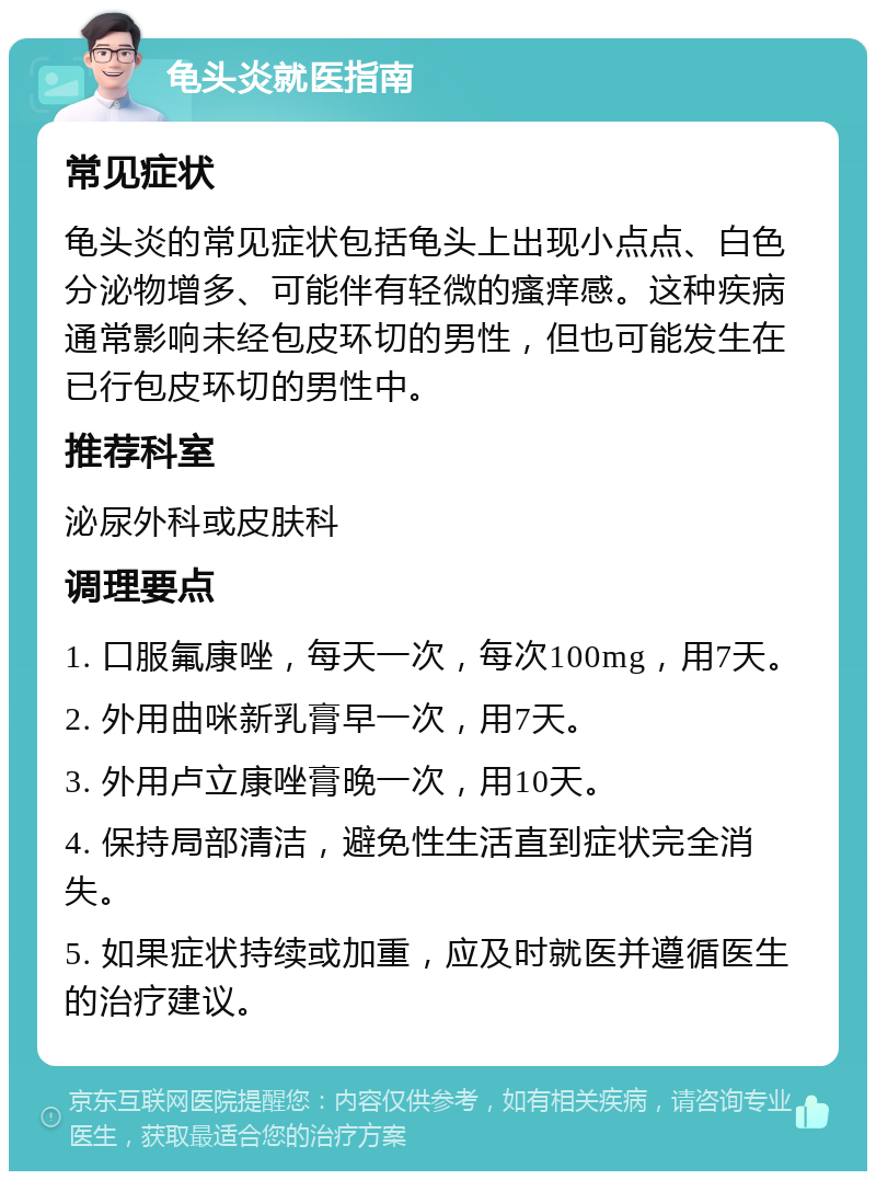 龟头炎就医指南 常见症状 龟头炎的常见症状包括龟头上出现小点点、白色分泌物增多、可能伴有轻微的瘙痒感。这种疾病通常影响未经包皮环切的男性，但也可能发生在已行包皮环切的男性中。 推荐科室 泌尿外科或皮肤科 调理要点 1. 口服氟康唑，每天一次，每次100mg，用7天。 2. 外用曲咪新乳膏早一次，用7天。 3. 外用卢立康唑膏晚一次，用10天。 4. 保持局部清洁，避免性生活直到症状完全消失。 5. 如果症状持续或加重，应及时就医并遵循医生的治疗建议。