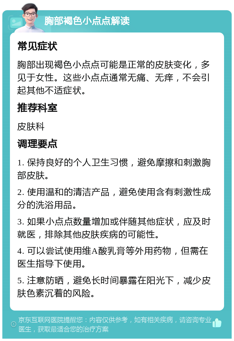 胸部褐色小点点解读 常见症状 胸部出现褐色小点点可能是正常的皮肤变化，多见于女性。这些小点点通常无痛、无痒，不会引起其他不适症状。 推荐科室 皮肤科 调理要点 1. 保持良好的个人卫生习惯，避免摩擦和刺激胸部皮肤。 2. 使用温和的清洁产品，避免使用含有刺激性成分的洗浴用品。 3. 如果小点点数量增加或伴随其他症状，应及时就医，排除其他皮肤疾病的可能性。 4. 可以尝试使用维A酸乳膏等外用药物，但需在医生指导下使用。 5. 注意防晒，避免长时间暴露在阳光下，减少皮肤色素沉着的风险。