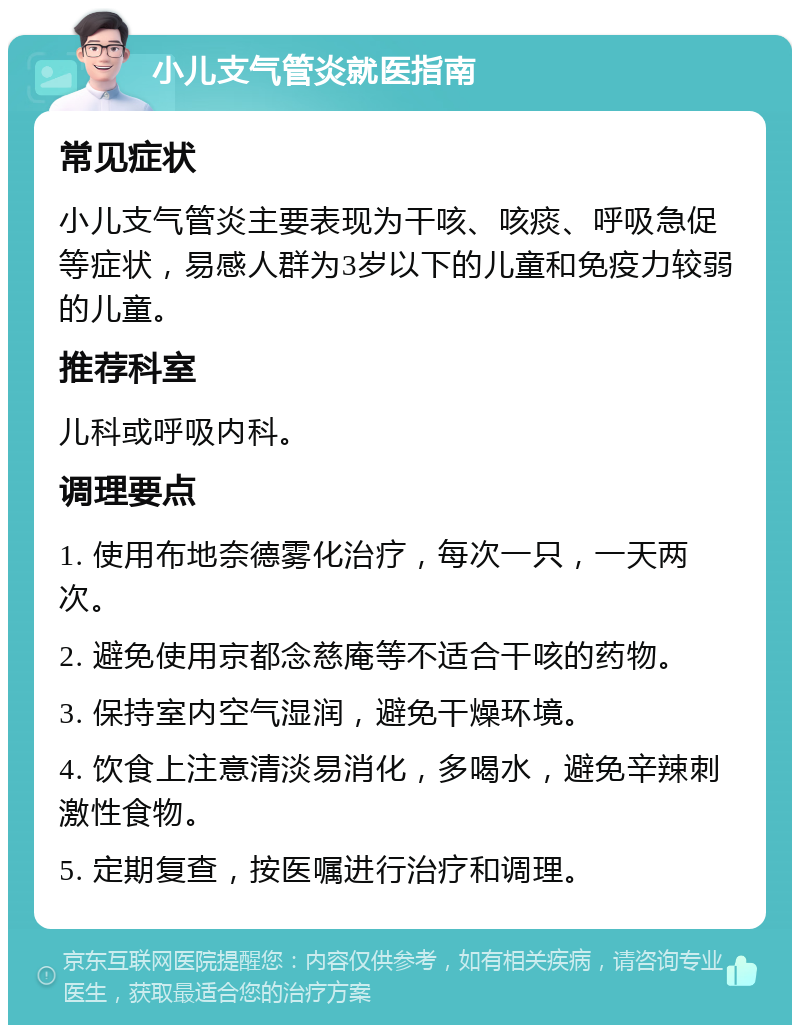 小儿支气管炎就医指南 常见症状 小儿支气管炎主要表现为干咳、咳痰、呼吸急促等症状，易感人群为3岁以下的儿童和免疫力较弱的儿童。 推荐科室 儿科或呼吸内科。 调理要点 1. 使用布地奈德雾化治疗，每次一只，一天两次。 2. 避免使用京都念慈庵等不适合干咳的药物。 3. 保持室内空气湿润，避免干燥环境。 4. 饮食上注意清淡易消化，多喝水，避免辛辣刺激性食物。 5. 定期复查，按医嘱进行治疗和调理。