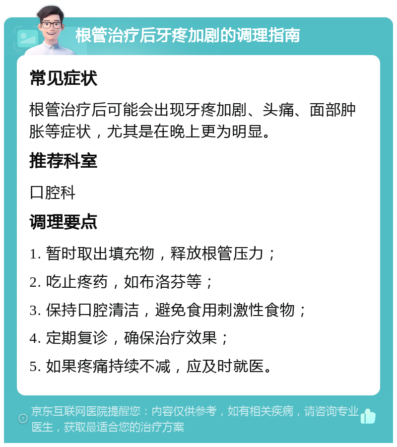 根管治疗后牙疼加剧的调理指南 常见症状 根管治疗后可能会出现牙疼加剧、头痛、面部肿胀等症状，尤其是在晚上更为明显。 推荐科室 口腔科 调理要点 1. 暂时取出填充物，释放根管压力； 2. 吃止疼药，如布洛芬等； 3. 保持口腔清洁，避免食用刺激性食物； 4. 定期复诊，确保治疗效果； 5. 如果疼痛持续不减，应及时就医。