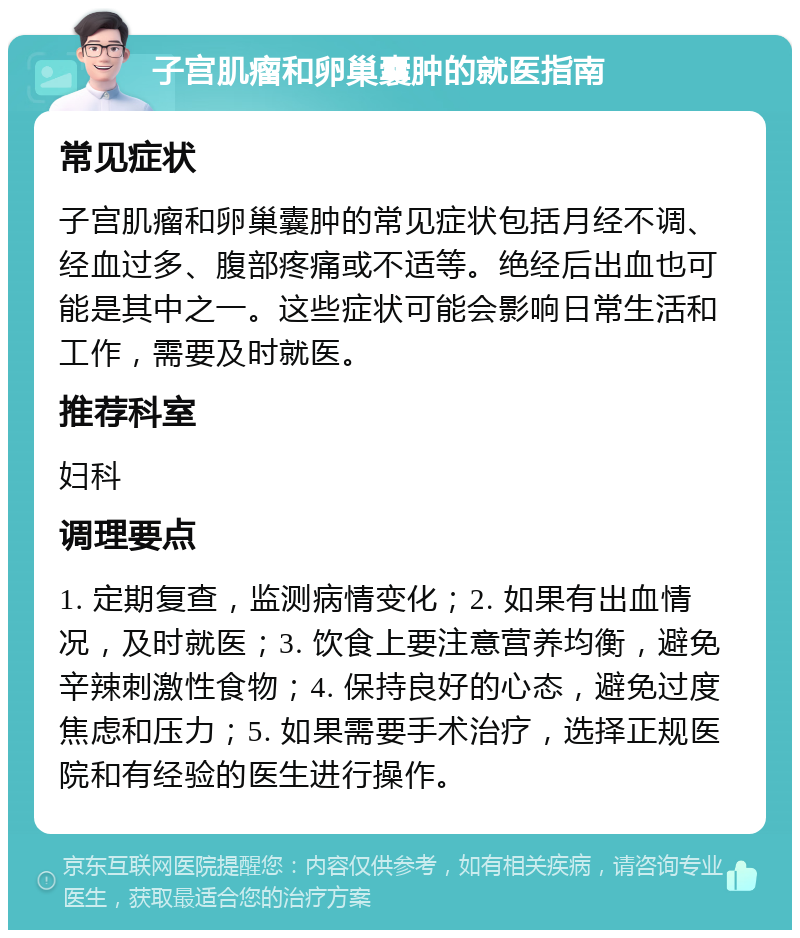 子宫肌瘤和卵巢囊肿的就医指南 常见症状 子宫肌瘤和卵巢囊肿的常见症状包括月经不调、经血过多、腹部疼痛或不适等。绝经后出血也可能是其中之一。这些症状可能会影响日常生活和工作，需要及时就医。 推荐科室 妇科 调理要点 1. 定期复查，监测病情变化；2. 如果有出血情况，及时就医；3. 饮食上要注意营养均衡，避免辛辣刺激性食物；4. 保持良好的心态，避免过度焦虑和压力；5. 如果需要手术治疗，选择正规医院和有经验的医生进行操作。