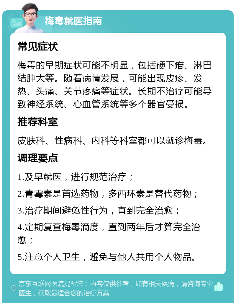 梅毒就医指南 常见症状 梅毒的早期症状可能不明显，包括硬下疳、淋巴结肿大等。随着病情发展，可能出现皮疹、发热、头痛、关节疼痛等症状。长期不治疗可能导致神经系统、心血管系统等多个器官受损。 推荐科室 皮肤科、性病科、内科等科室都可以就诊梅毒。 调理要点 1.及早就医，进行规范治疗； 2.青霉素是首选药物，多西环素是替代药物； 3.治疗期间避免性行为，直到完全治愈； 4.定期复查梅毒滴度，直到两年后才算完全治愈； 5.注意个人卫生，避免与他人共用个人物品。