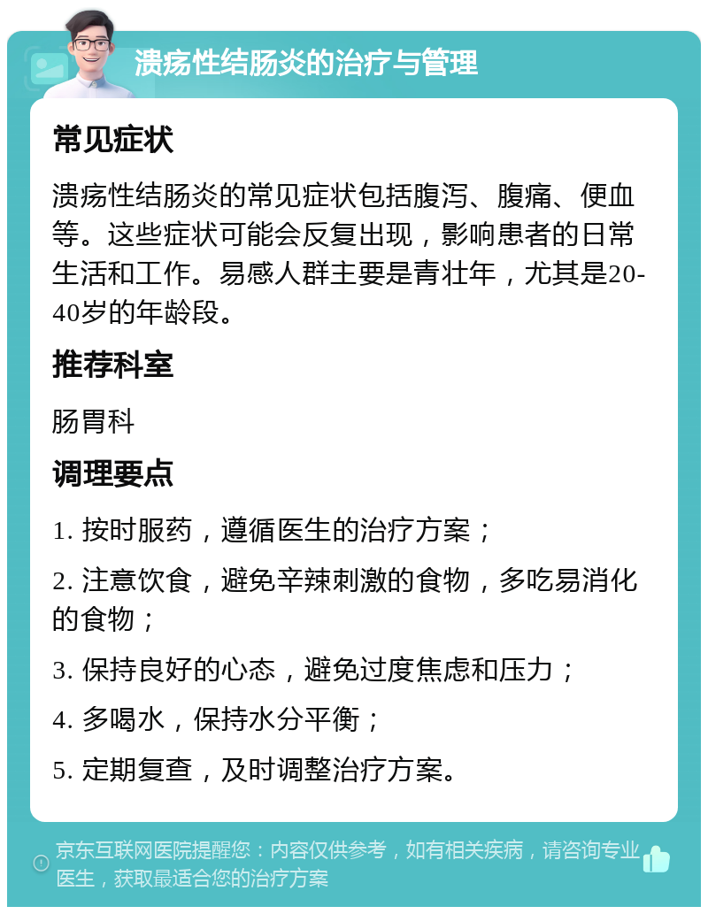 溃疡性结肠炎的治疗与管理 常见症状 溃疡性结肠炎的常见症状包括腹泻、腹痛、便血等。这些症状可能会反复出现，影响患者的日常生活和工作。易感人群主要是青壮年，尤其是20-40岁的年龄段。 推荐科室 肠胃科 调理要点 1. 按时服药，遵循医生的治疗方案； 2. 注意饮食，避免辛辣刺激的食物，多吃易消化的食物； 3. 保持良好的心态，避免过度焦虑和压力； 4. 多喝水，保持水分平衡； 5. 定期复查，及时调整治疗方案。