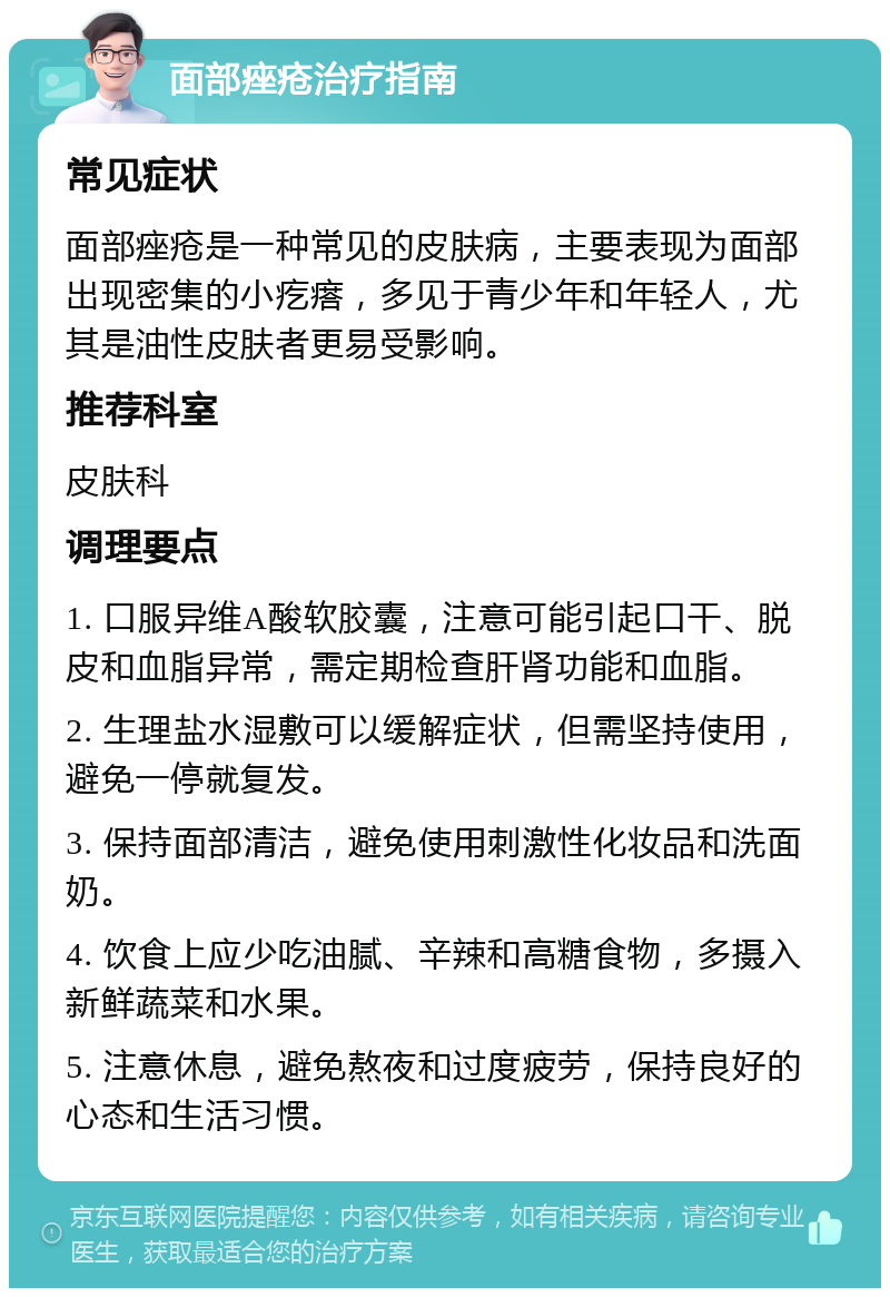 面部痤疮治疗指南 常见症状 面部痤疮是一种常见的皮肤病，主要表现为面部出现密集的小疙瘩，多见于青少年和年轻人，尤其是油性皮肤者更易受影响。 推荐科室 皮肤科 调理要点 1. 口服异维A酸软胶囊，注意可能引起口干、脱皮和血脂异常，需定期检查肝肾功能和血脂。 2. 生理盐水湿敷可以缓解症状，但需坚持使用，避免一停就复发。 3. 保持面部清洁，避免使用刺激性化妆品和洗面奶。 4. 饮食上应少吃油腻、辛辣和高糖食物，多摄入新鲜蔬菜和水果。 5. 注意休息，避免熬夜和过度疲劳，保持良好的心态和生活习惯。