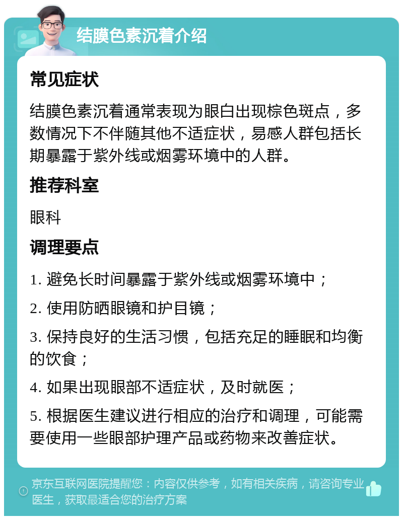 结膜色素沉着介绍 常见症状 结膜色素沉着通常表现为眼白出现棕色斑点，多数情况下不伴随其他不适症状，易感人群包括长期暴露于紫外线或烟雾环境中的人群。 推荐科室 眼科 调理要点 1. 避免长时间暴露于紫外线或烟雾环境中； 2. 使用防晒眼镜和护目镜； 3. 保持良好的生活习惯，包括充足的睡眠和均衡的饮食； 4. 如果出现眼部不适症状，及时就医； 5. 根据医生建议进行相应的治疗和调理，可能需要使用一些眼部护理产品或药物来改善症状。