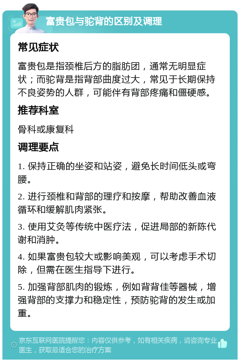 富贵包与驼背的区别及调理 常见症状 富贵包是指颈椎后方的脂肪团，通常无明显症状；而驼背是指背部曲度过大，常见于长期保持不良姿势的人群，可能伴有背部疼痛和僵硬感。 推荐科室 骨科或康复科 调理要点 1. 保持正确的坐姿和站姿，避免长时间低头或弯腰。 2. 进行颈椎和背部的理疗和按摩，帮助改善血液循环和缓解肌肉紧张。 3. 使用艾灸等传统中医疗法，促进局部的新陈代谢和消肿。 4. 如果富贵包较大或影响美观，可以考虑手术切除，但需在医生指导下进行。 5. 加强背部肌肉的锻炼，例如背背佳等器械，增强背部的支撑力和稳定性，预防驼背的发生或加重。