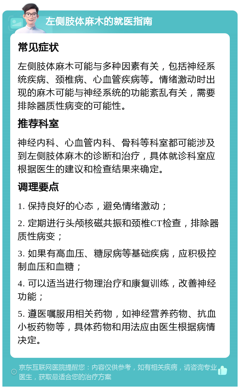 左侧肢体麻木的就医指南 常见症状 左侧肢体麻木可能与多种因素有关，包括神经系统疾病、颈椎病、心血管疾病等。情绪激动时出现的麻木可能与神经系统的功能紊乱有关，需要排除器质性病变的可能性。 推荐科室 神经内科、心血管内科、骨科等科室都可能涉及到左侧肢体麻木的诊断和治疗，具体就诊科室应根据医生的建议和检查结果来确定。 调理要点 1. 保持良好的心态，避免情绪激动； 2. 定期进行头颅核磁共振和颈椎CT检查，排除器质性病变； 3. 如果有高血压、糖尿病等基础疾病，应积极控制血压和血糖； 4. 可以适当进行物理治疗和康复训练，改善神经功能； 5. 遵医嘱服用相关药物，如神经营养药物、抗血小板药物等，具体药物和用法应由医生根据病情决定。