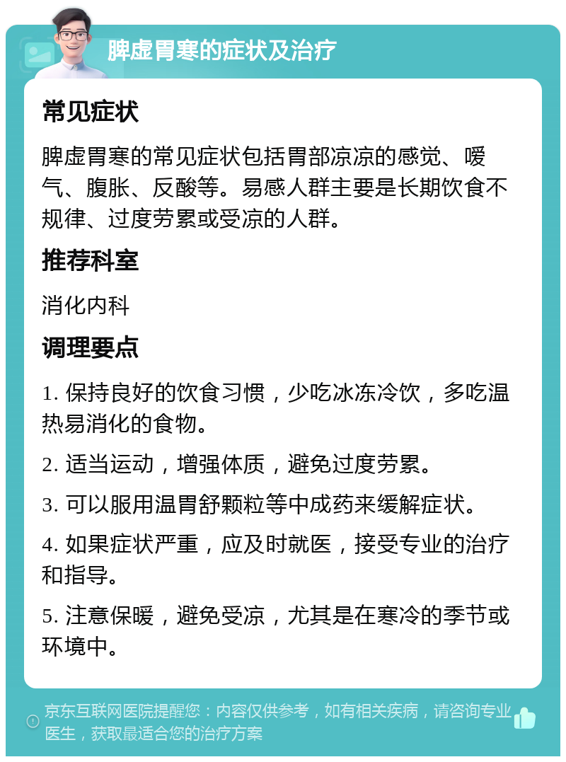 脾虚胃寒的症状及治疗 常见症状 脾虚胃寒的常见症状包括胃部凉凉的感觉、嗳气、腹胀、反酸等。易感人群主要是长期饮食不规律、过度劳累或受凉的人群。 推荐科室 消化内科 调理要点 1. 保持良好的饮食习惯，少吃冰冻冷饮，多吃温热易消化的食物。 2. 适当运动，增强体质，避免过度劳累。 3. 可以服用温胃舒颗粒等中成药来缓解症状。 4. 如果症状严重，应及时就医，接受专业的治疗和指导。 5. 注意保暖，避免受凉，尤其是在寒冷的季节或环境中。