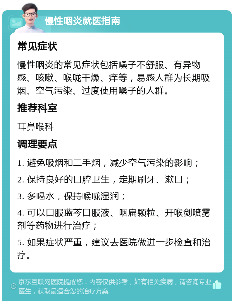 慢性咽炎就医指南 常见症状 慢性咽炎的常见症状包括嗓子不舒服、有异物感、咳嗽、喉咙干燥、痒等，易感人群为长期吸烟、空气污染、过度使用嗓子的人群。 推荐科室 耳鼻喉科 调理要点 1. 避免吸烟和二手烟，减少空气污染的影响； 2. 保持良好的口腔卫生，定期刷牙、漱口； 3. 多喝水，保持喉咙湿润； 4. 可以口服蓝芩口服液、咽扁颗粒、开喉剑喷雾剂等药物进行治疗； 5. 如果症状严重，建议去医院做进一步检查和治疗。