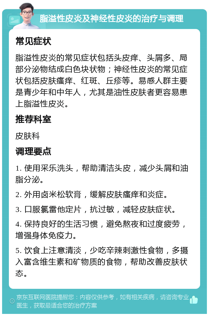 脂溢性皮炎及神经性皮炎的治疗与调理 常见症状 脂溢性皮炎的常见症状包括头皮痒、头屑多、局部分泌物结成白色块状物；神经性皮炎的常见症状包括皮肤瘙痒、红斑、丘疹等。易感人群主要是青少年和中年人，尤其是油性皮肤者更容易患上脂溢性皮炎。 推荐科室 皮肤科 调理要点 1. 使用采乐洗头，帮助清洁头皮，减少头屑和油脂分泌。 2. 外用卤米松软膏，缓解皮肤瘙痒和炎症。 3. 口服氯雷他定片，抗过敏，减轻皮肤症状。 4. 保持良好的生活习惯，避免熬夜和过度疲劳，增强身体免疫力。 5. 饮食上注意清淡，少吃辛辣刺激性食物，多摄入富含维生素和矿物质的食物，帮助改善皮肤状态。