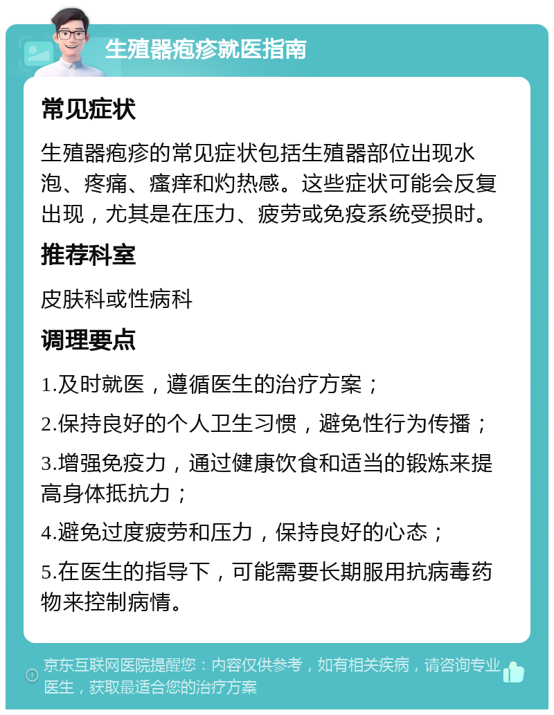 生殖器疱疹就医指南 常见症状 生殖器疱疹的常见症状包括生殖器部位出现水泡、疼痛、瘙痒和灼热感。这些症状可能会反复出现，尤其是在压力、疲劳或免疫系统受损时。 推荐科室 皮肤科或性病科 调理要点 1.及时就医，遵循医生的治疗方案； 2.保持良好的个人卫生习惯，避免性行为传播； 3.增强免疫力，通过健康饮食和适当的锻炼来提高身体抵抗力； 4.避免过度疲劳和压力，保持良好的心态； 5.在医生的指导下，可能需要长期服用抗病毒药物来控制病情。