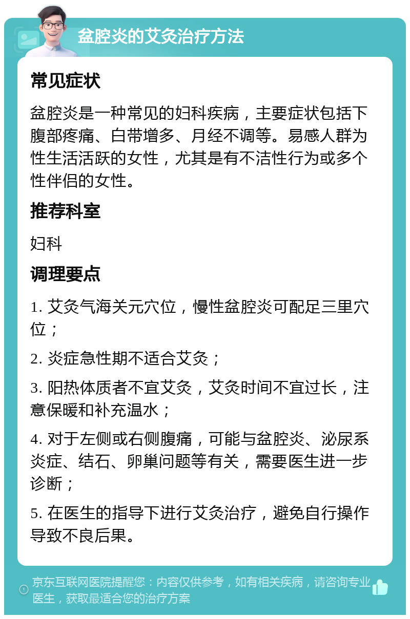 盆腔炎的艾灸治疗方法 常见症状 盆腔炎是一种常见的妇科疾病，主要症状包括下腹部疼痛、白带增多、月经不调等。易感人群为性生活活跃的女性，尤其是有不洁性行为或多个性伴侣的女性。 推荐科室 妇科 调理要点 1. 艾灸气海关元穴位，慢性盆腔炎可配足三里穴位； 2. 炎症急性期不适合艾灸； 3. 阳热体质者不宜艾灸，艾灸时间不宜过长，注意保暖和补充温水； 4. 对于左侧或右侧腹痛，可能与盆腔炎、泌尿系炎症、结石、卵巢问题等有关，需要医生进一步诊断； 5. 在医生的指导下进行艾灸治疗，避免自行操作导致不良后果。