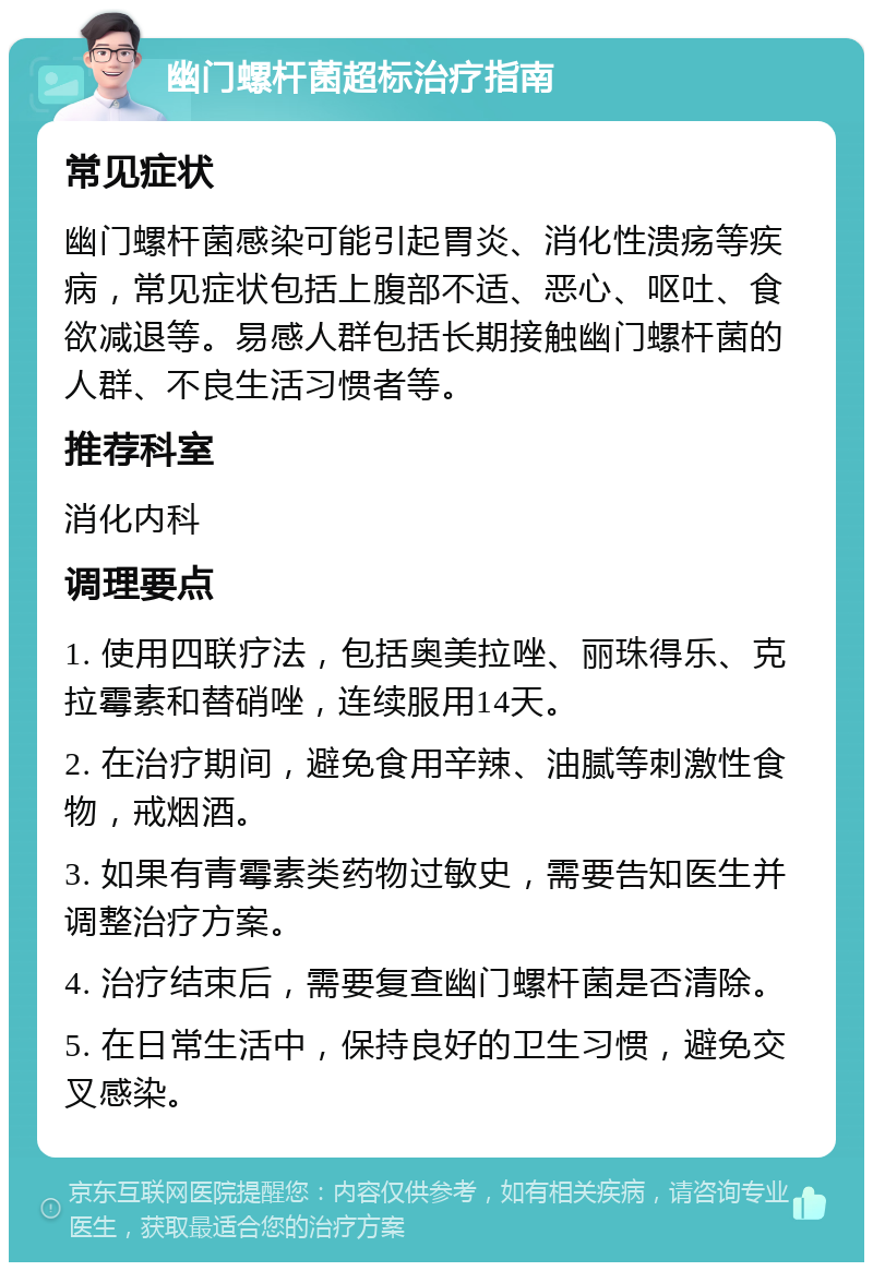 幽门螺杆菌超标治疗指南 常见症状 幽门螺杆菌感染可能引起胃炎、消化性溃疡等疾病，常见症状包括上腹部不适、恶心、呕吐、食欲减退等。易感人群包括长期接触幽门螺杆菌的人群、不良生活习惯者等。 推荐科室 消化内科 调理要点 1. 使用四联疗法，包括奥美拉唑、丽珠得乐、克拉霉素和替硝唑，连续服用14天。 2. 在治疗期间，避免食用辛辣、油腻等刺激性食物，戒烟酒。 3. 如果有青霉素类药物过敏史，需要告知医生并调整治疗方案。 4. 治疗结束后，需要复查幽门螺杆菌是否清除。 5. 在日常生活中，保持良好的卫生习惯，避免交叉感染。