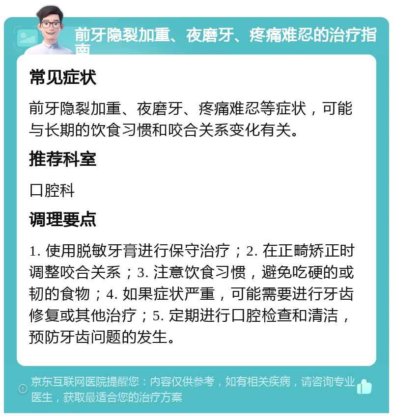 前牙隐裂加重、夜磨牙、疼痛难忍的治疗指南 常见症状 前牙隐裂加重、夜磨牙、疼痛难忍等症状，可能与长期的饮食习惯和咬合关系变化有关。 推荐科室 口腔科 调理要点 1. 使用脱敏牙膏进行保守治疗；2. 在正畸矫正时调整咬合关系；3. 注意饮食习惯，避免吃硬的或韧的食物；4. 如果症状严重，可能需要进行牙齿修复或其他治疗；5. 定期进行口腔检查和清洁，预防牙齿问题的发生。