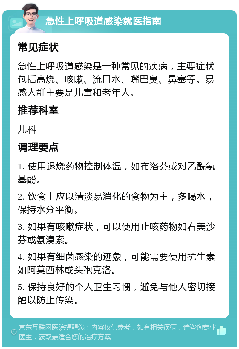 急性上呼吸道感染就医指南 常见症状 急性上呼吸道感染是一种常见的疾病，主要症状包括高烧、咳嗽、流口水、嘴巴臭、鼻塞等。易感人群主要是儿童和老年人。 推荐科室 儿科 调理要点 1. 使用退烧药物控制体温，如布洛芬或对乙酰氨基酚。 2. 饮食上应以清淡易消化的食物为主，多喝水，保持水分平衡。 3. 如果有咳嗽症状，可以使用止咳药物如右美沙芬或氨溴索。 4. 如果有细菌感染的迹象，可能需要使用抗生素如阿莫西林或头孢克洛。 5. 保持良好的个人卫生习惯，避免与他人密切接触以防止传染。