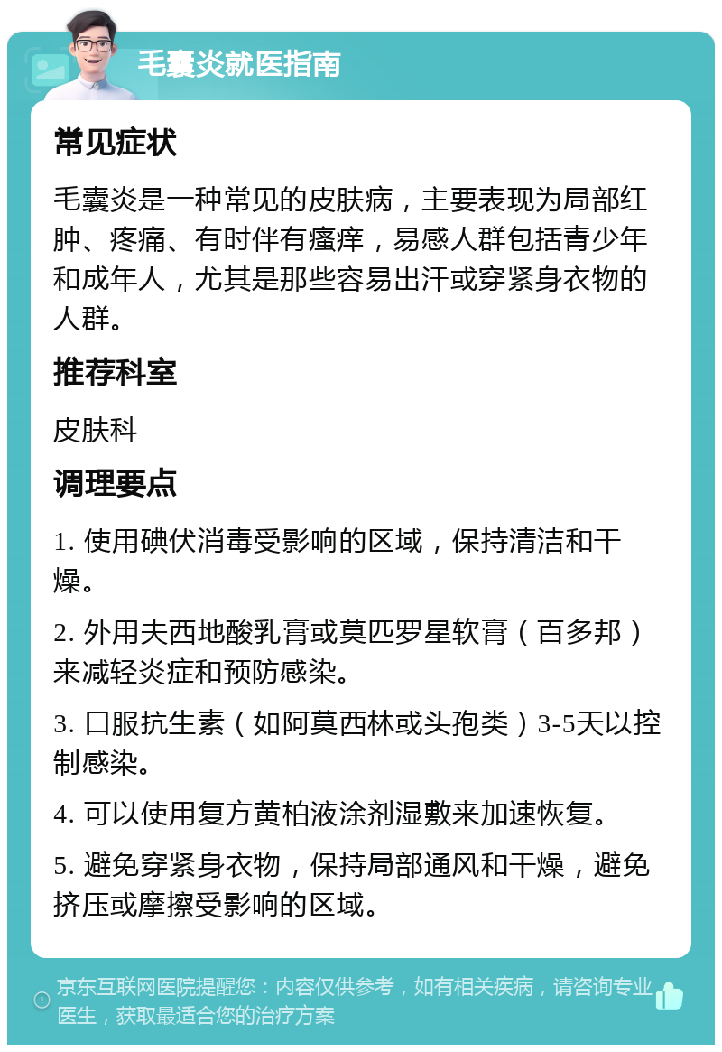 毛囊炎就医指南 常见症状 毛囊炎是一种常见的皮肤病，主要表现为局部红肿、疼痛、有时伴有瘙痒，易感人群包括青少年和成年人，尤其是那些容易出汗或穿紧身衣物的人群。 推荐科室 皮肤科 调理要点 1. 使用碘伏消毒受影响的区域，保持清洁和干燥。 2. 外用夫西地酸乳膏或莫匹罗星软膏（百多邦）来减轻炎症和预防感染。 3. 口服抗生素（如阿莫西林或头孢类）3-5天以控制感染。 4. 可以使用复方黄柏液涂剂湿敷来加速恢复。 5. 避免穿紧身衣物，保持局部通风和干燥，避免挤压或摩擦受影响的区域。