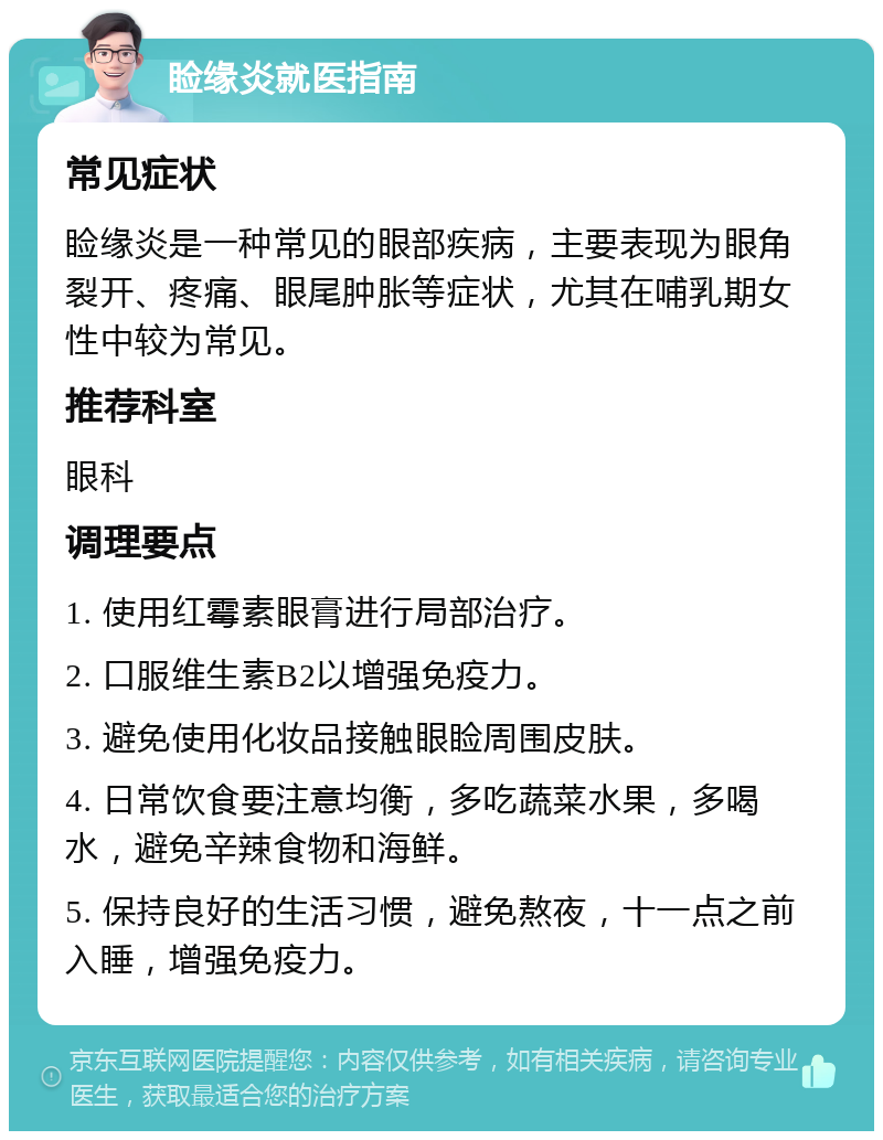 睑缘炎就医指南 常见症状 睑缘炎是一种常见的眼部疾病，主要表现为眼角裂开、疼痛、眼尾肿胀等症状，尤其在哺乳期女性中较为常见。 推荐科室 眼科 调理要点 1. 使用红霉素眼膏进行局部治疗。 2. 口服维生素B2以增强免疫力。 3. 避免使用化妆品接触眼睑周围皮肤。 4. 日常饮食要注意均衡，多吃蔬菜水果，多喝水，避免辛辣食物和海鲜。 5. 保持良好的生活习惯，避免熬夜，十一点之前入睡，增强免疫力。