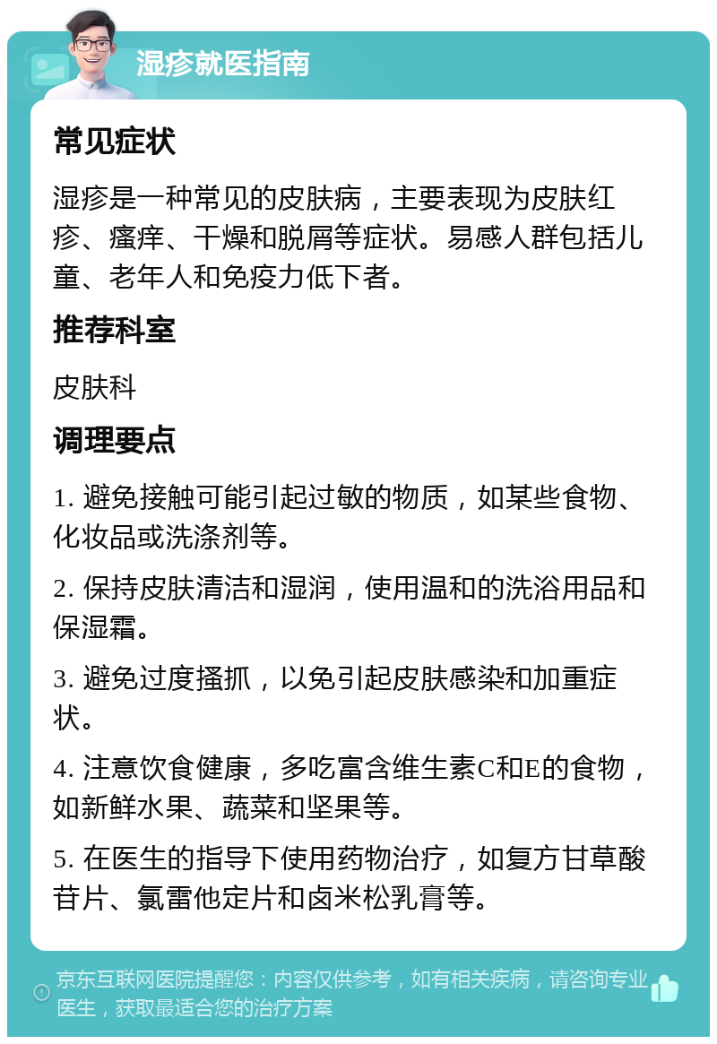 湿疹就医指南 常见症状 湿疹是一种常见的皮肤病，主要表现为皮肤红疹、瘙痒、干燥和脱屑等症状。易感人群包括儿童、老年人和免疫力低下者。 推荐科室 皮肤科 调理要点 1. 避免接触可能引起过敏的物质，如某些食物、化妆品或洗涤剂等。 2. 保持皮肤清洁和湿润，使用温和的洗浴用品和保湿霜。 3. 避免过度搔抓，以免引起皮肤感染和加重症状。 4. 注意饮食健康，多吃富含维生素C和E的食物，如新鲜水果、蔬菜和坚果等。 5. 在医生的指导下使用药物治疗，如复方甘草酸苷片、氯雷他定片和卤米松乳膏等。