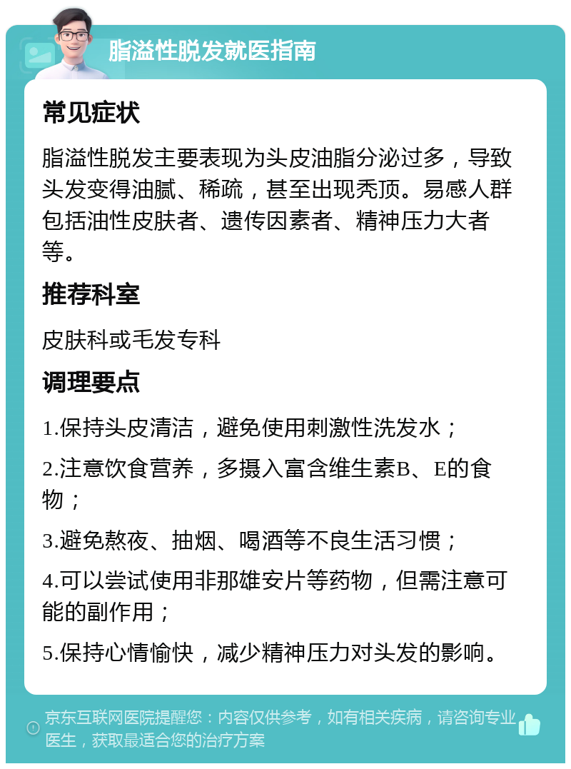 脂溢性脱发就医指南 常见症状 脂溢性脱发主要表现为头皮油脂分泌过多，导致头发变得油腻、稀疏，甚至出现秃顶。易感人群包括油性皮肤者、遗传因素者、精神压力大者等。 推荐科室 皮肤科或毛发专科 调理要点 1.保持头皮清洁，避免使用刺激性洗发水； 2.注意饮食营养，多摄入富含维生素B、E的食物； 3.避免熬夜、抽烟、喝酒等不良生活习惯； 4.可以尝试使用非那雄安片等药物，但需注意可能的副作用； 5.保持心情愉快，减少精神压力对头发的影响。