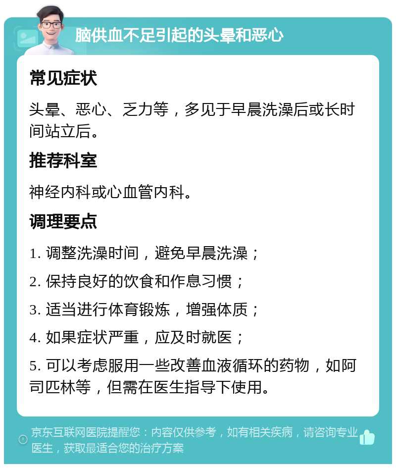 脑供血不足引起的头晕和恶心 常见症状 头晕、恶心、乏力等，多见于早晨洗澡后或长时间站立后。 推荐科室 神经内科或心血管内科。 调理要点 1. 调整洗澡时间，避免早晨洗澡； 2. 保持良好的饮食和作息习惯； 3. 适当进行体育锻炼，增强体质； 4. 如果症状严重，应及时就医； 5. 可以考虑服用一些改善血液循环的药物，如阿司匹林等，但需在医生指导下使用。