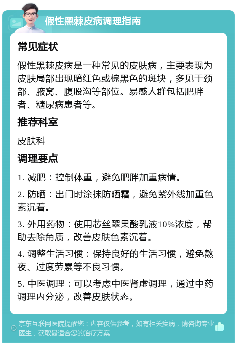 假性黑棘皮病调理指南 常见症状 假性黑棘皮病是一种常见的皮肤病，主要表现为皮肤局部出现暗红色或棕黑色的斑块，多见于颈部、腋窝、腹股沟等部位。易感人群包括肥胖者、糖尿病患者等。 推荐科室 皮肤科 调理要点 1. 减肥：控制体重，避免肥胖加重病情。 2. 防晒：出门时涂抹防晒霜，避免紫外线加重色素沉着。 3. 外用药物：使用芯丝翠果酸乳液10%浓度，帮助去除角质，改善皮肤色素沉着。 4. 调整生活习惯：保持良好的生活习惯，避免熬夜、过度劳累等不良习惯。 5. 中医调理：可以考虑中医肾虚调理，通过中药调理内分泌，改善皮肤状态。