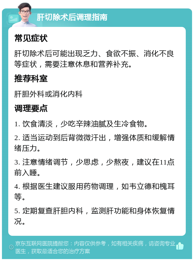 肝切除术后调理指南 常见症状 肝切除术后可能出现乏力、食欲不振、消化不良等症状，需要注意休息和营养补充。 推荐科室 肝胆外科或消化内科 调理要点 1. 饮食清淡，少吃辛辣油腻及生冷食物。 2. 适当运动到后背微微汗出，增强体质和缓解情绪压力。 3. 注意情绪调节，少思虑，少熬夜，建议在11点前入睡。 4. 根据医生建议服用药物调理，如韦立德和槐耳等。 5. 定期复查肝胆内科，监测肝功能和身体恢复情况。