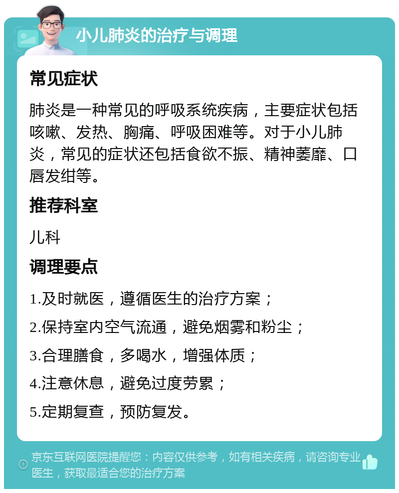 小儿肺炎的治疗与调理 常见症状 肺炎是一种常见的呼吸系统疾病，主要症状包括咳嗽、发热、胸痛、呼吸困难等。对于小儿肺炎，常见的症状还包括食欲不振、精神萎靡、口唇发绀等。 推荐科室 儿科 调理要点 1.及时就医，遵循医生的治疗方案； 2.保持室内空气流通，避免烟雾和粉尘； 3.合理膳食，多喝水，增强体质； 4.注意休息，避免过度劳累； 5.定期复查，预防复发。