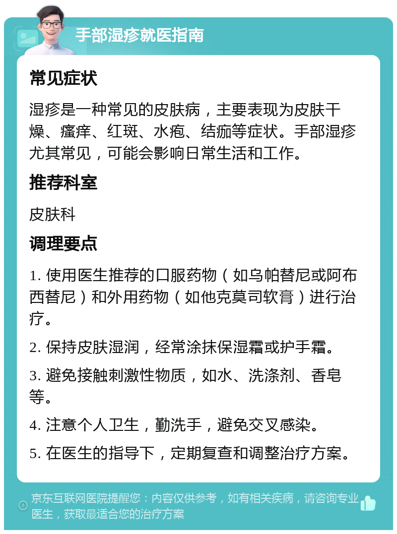 手部湿疹就医指南 常见症状 湿疹是一种常见的皮肤病，主要表现为皮肤干燥、瘙痒、红斑、水疱、结痂等症状。手部湿疹尤其常见，可能会影响日常生活和工作。 推荐科室 皮肤科 调理要点 1. 使用医生推荐的口服药物（如乌帕替尼或阿布西替尼）和外用药物（如他克莫司软膏）进行治疗。 2. 保持皮肤湿润，经常涂抹保湿霜或护手霜。 3. 避免接触刺激性物质，如水、洗涤剂、香皂等。 4. 注意个人卫生，勤洗手，避免交叉感染。 5. 在医生的指导下，定期复查和调整治疗方案。